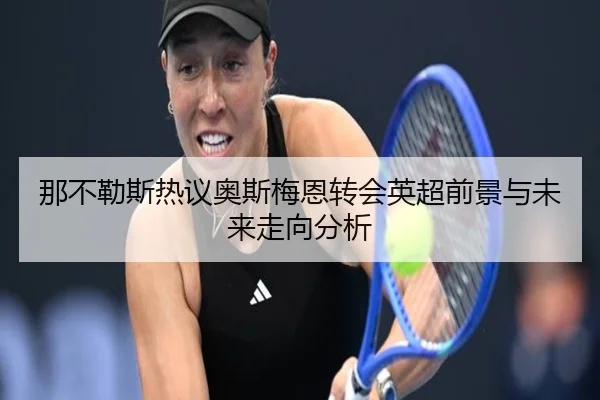 那不勒斯热议奥斯梅恩转会英超前景与未来走向分析