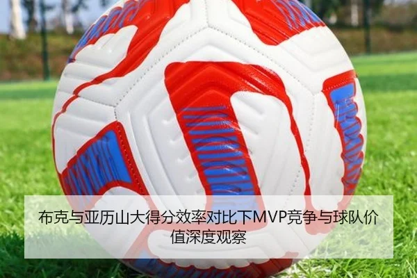 布克与亚历山大得分效率对比下MVP竞争与球队价值深度观察