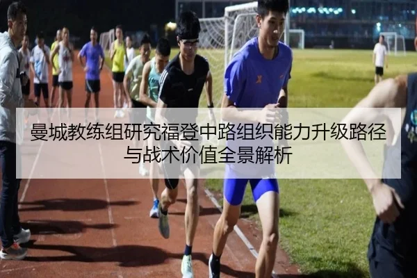 曼城教练组研究福登中路组织能力升级路径与战术价值全景解析